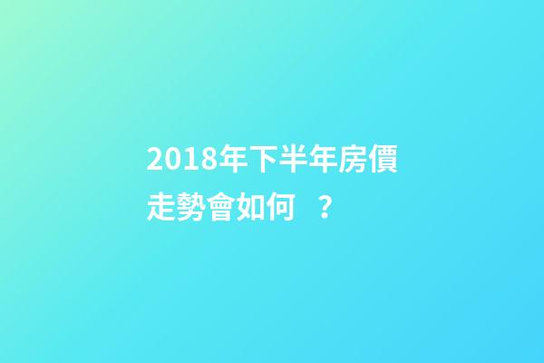 2018年下半年房價走勢會如何？